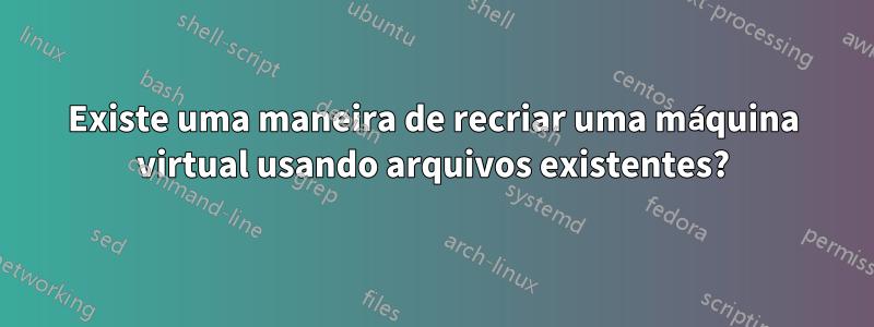 Existe uma maneira de recriar uma máquina virtual usando arquivos existentes?