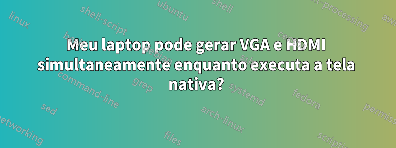 Meu laptop pode gerar VGA e HDMI simultaneamente enquanto executa a tela nativa?