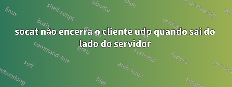 socat não encerra o cliente udp quando sai do lado do servidor