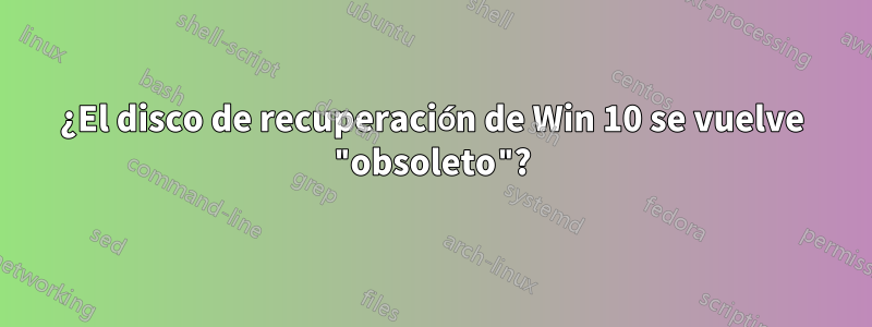 ¿El disco de recuperación de Win 10 se vuelve "obsoleto"?
