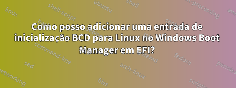Como posso adicionar uma entrada de inicialização BCD para Linux no Windows Boot Manager em EFI?