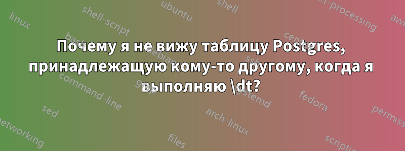 Почему я не вижу таблицу Postgres, принадлежащую кому-то другому, когда я выполняю \dt?