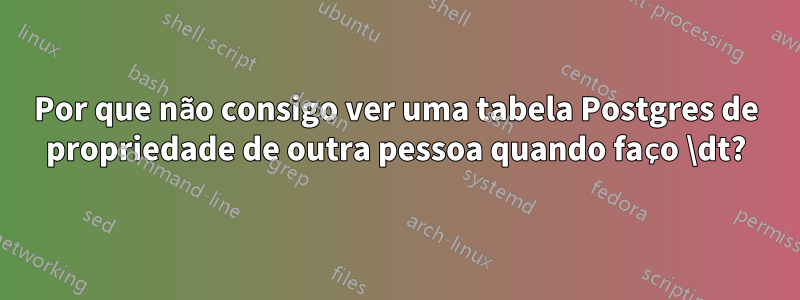 Por que não consigo ver uma tabela Postgres de propriedade de outra pessoa quando faço \dt?