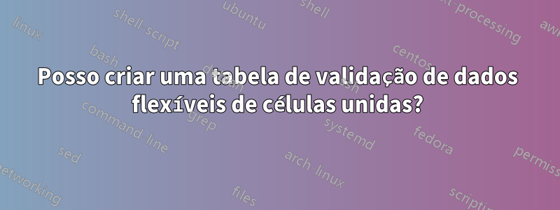Posso criar uma tabela de validação de dados flexíveis de células unidas?