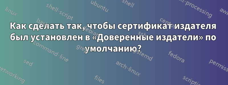 Как сделать так, чтобы сертификат издателя был установлен в «Доверенные издатели» по умолчанию?