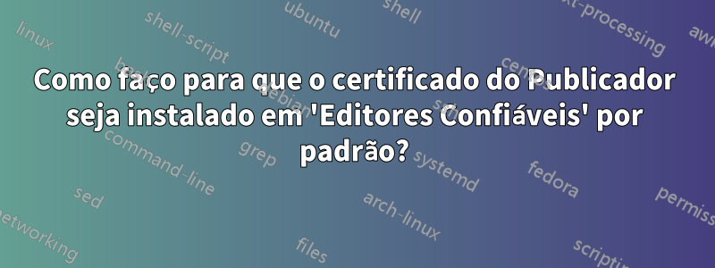 Como faço para que o certificado do Publicador seja instalado em 'Editores Confiáveis' por padrão?