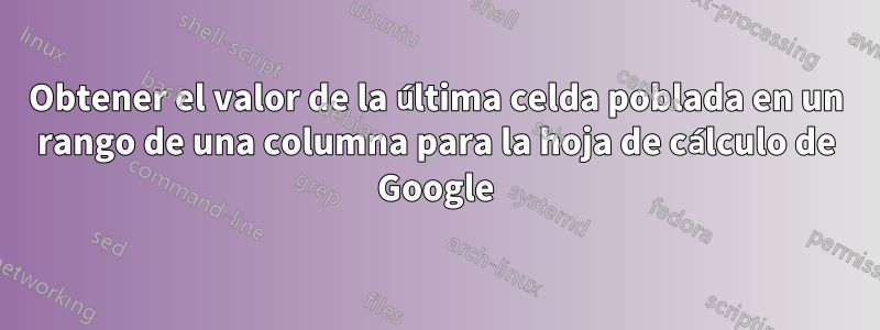 Obtener el valor de la última celda poblada en un rango de una columna para la hoja de cálculo de Google