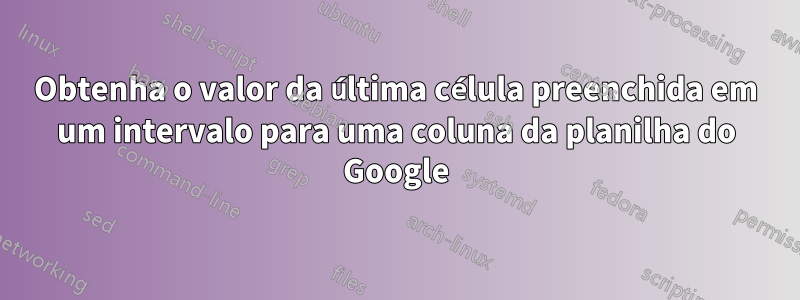 Obtenha o valor da última célula preenchida em um intervalo para uma coluna da planilha do Google