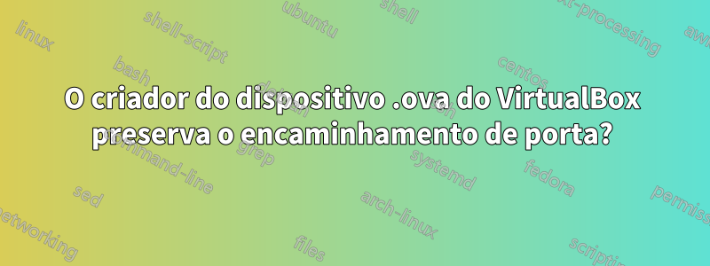 O criador do dispositivo .ova do VirtualBox preserva o encaminhamento de porta?