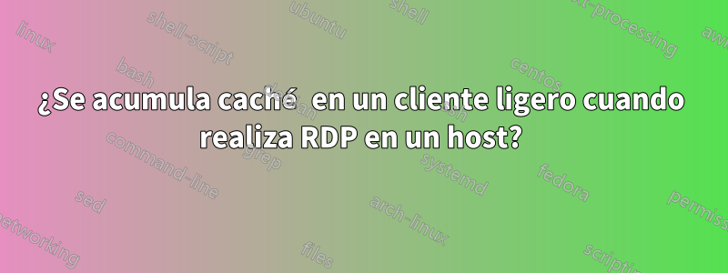 ¿Se acumula caché en un cliente ligero cuando realiza RDP en un host?
