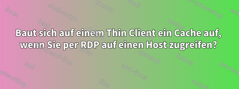 Baut sich auf einem Thin Client ein Cache auf, wenn Sie per RDP auf einen Host zugreifen?