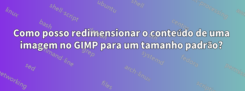 Como posso redimensionar o conteúdo de uma imagem no GIMP para um tamanho padrão?