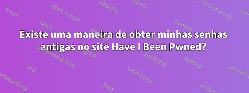 Existe uma maneira de obter minhas senhas antigas no site Have I Been Pwned?