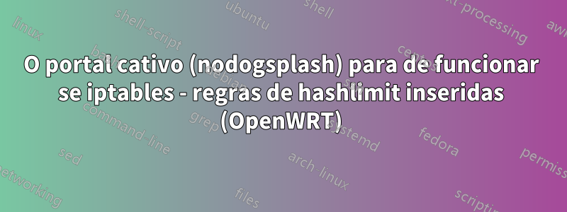 O portal cativo (nodogsplash) para de funcionar se iptables - regras de hashlimit inseridas (OpenWRT)