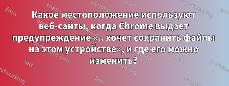 Какое местоположение используют веб-сайты, когда Chrome выдает предупреждение «.. хочет сохранить файлы на этом устройстве», и где его можно изменить?