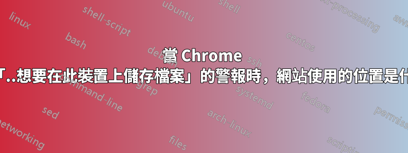 當 Chrome 發出「..想要在此裝置上儲存檔案」的警報時，網站使用的位置是什麼？