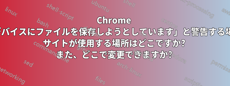 Chrome が「このデバイスにファイルを保存しようとしています」と警告する場合、Web サイトが使用する場所はどこですか? また、どこで変更できますか?