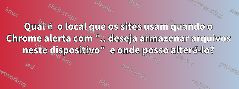 Qual é o local que os sites usam quando o Chrome alerta com ".. deseja armazenar arquivos neste dispositivo" e onde posso alterá-lo?