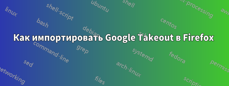 Как импортировать Google Takeout в Firefox