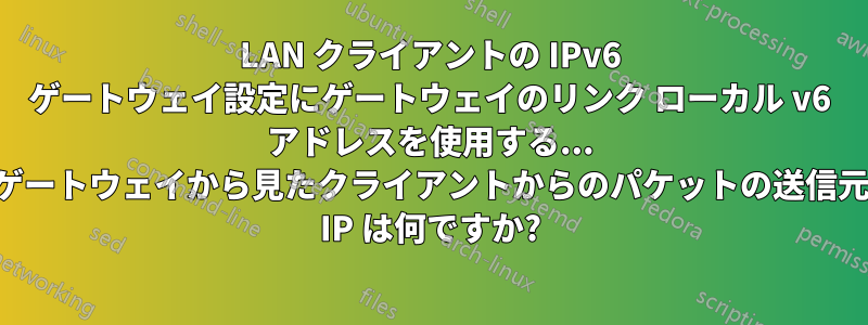 LAN クライアントの IPv6 ゲートウェイ設定にゲートウェイのリンク ローカル v6 アドレスを使用する... ゲートウェイから見たクライアントからのパケットの送信元 IP は何ですか?