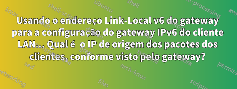 Usando o endereço Link-Local v6 do gateway para a configuração do gateway IPv6 do cliente LAN... Qual é o IP de origem dos pacotes dos clientes, conforme visto pelo gateway?