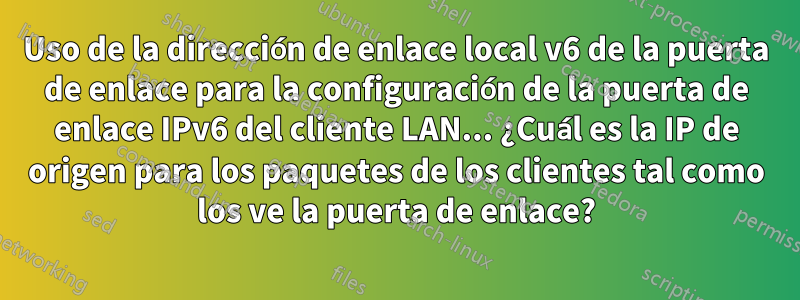 Uso de la dirección de enlace local v6 de la puerta de enlace para la configuración de la puerta de enlace IPv6 del cliente LAN... ¿Cuál es la IP de origen para los paquetes de los clientes tal como los ve la puerta de enlace?