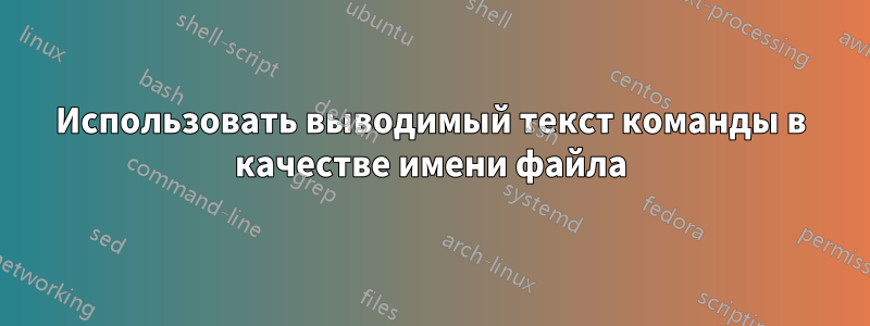 Использовать выводимый текст команды в качестве имени файла