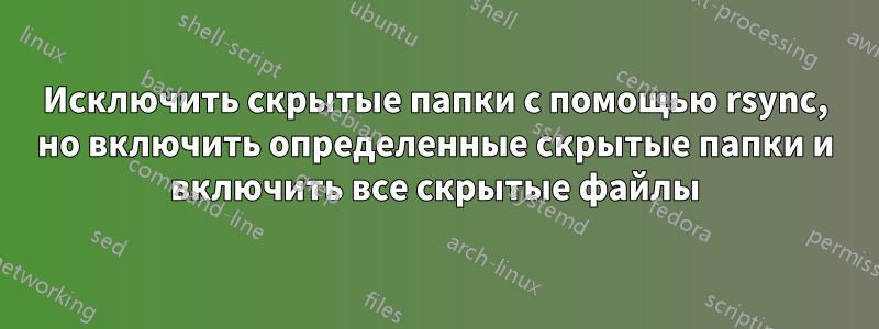Исключить скрытые папки с помощью rsync, но включить определенные скрытые папки и включить все скрытые файлы