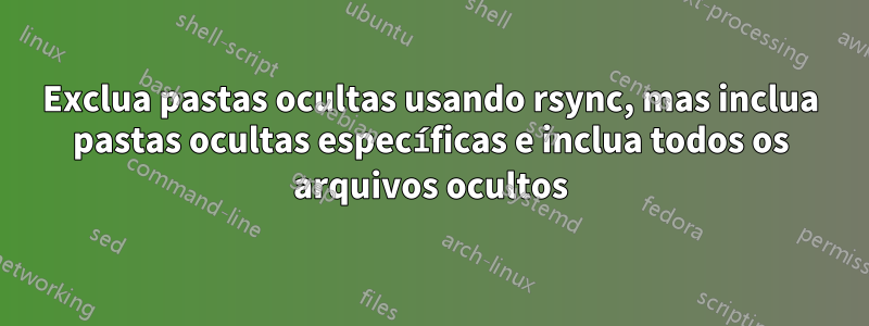 Exclua pastas ocultas usando rsync, mas inclua pastas ocultas específicas e inclua todos os arquivos ocultos