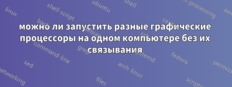 можно ли запустить разные графические процессоры на одном компьютере без их связывания