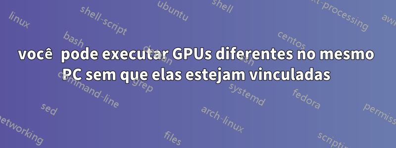 você pode executar GPUs diferentes no mesmo PC sem que elas estejam vinculadas