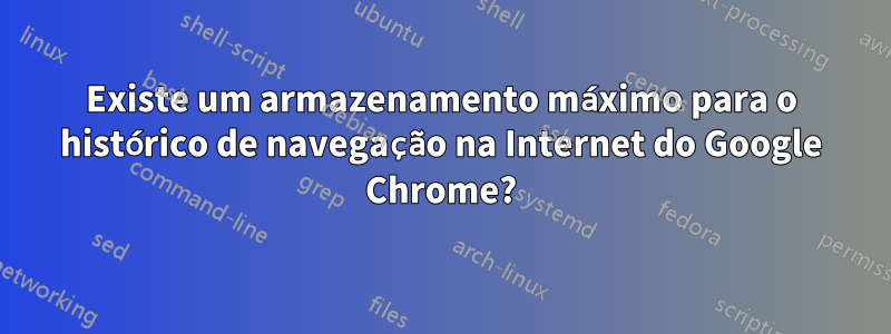 Existe um armazenamento máximo para o histórico de navegação na Internet do Google Chrome?