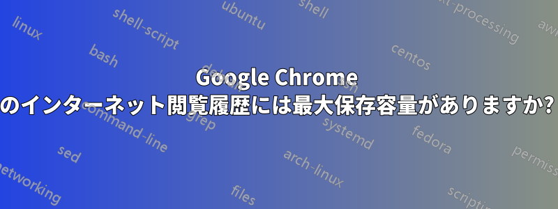 Google Chrome のインターネット閲覧履歴には最大保存容量がありますか?