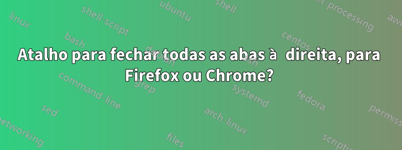 Atalho para fechar todas as abas à direita, para Firefox ou Chrome?