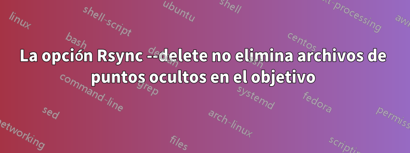 La opción Rsync --delete no elimina archivos de puntos ocultos en el objetivo