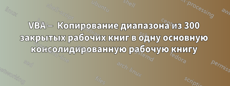 VBA — Копирование диапазона из 300 закрытых рабочих книг в одну основную консолидированную рабочую книгу