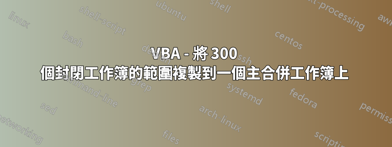 VBA - 將 300 個封閉工作簿的範圍複製到一個主合併工作簿上