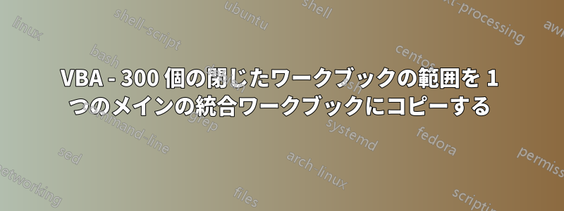 VBA - 300 個の閉じたワークブックの範囲を 1 つのメインの統合ワークブックにコピーする