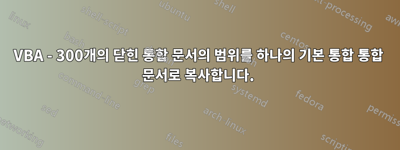 VBA - 300개의 닫힌 통합 문서의 범위를 하나의 기본 통합 통합 문서로 복사합니다.