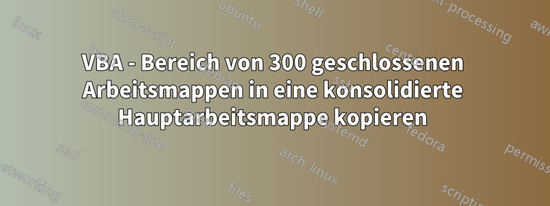 VBA - Bereich von 300 geschlossenen Arbeitsmappen in eine konsolidierte Hauptarbeitsmappe kopieren