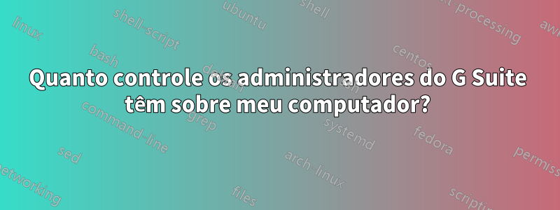 Quanto controle os administradores do G Suite têm sobre meu computador?