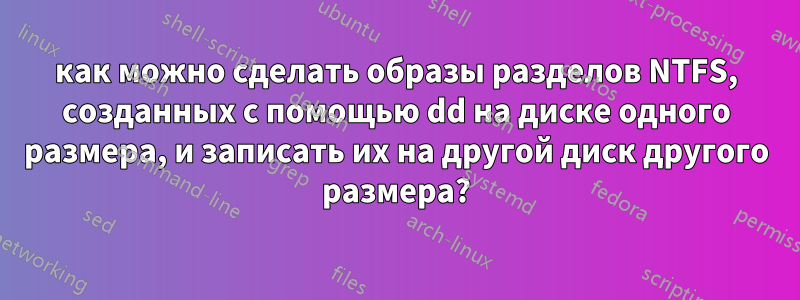 как можно сделать образы разделов NTFS, созданных с помощью dd на диске одного размера, и записать их на другой диск другого размера?