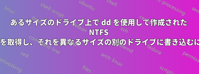 あるサイズのドライブ上で dd を使用して作成された NTFS パーティションのイメージを取得し、それを異なるサイズの別のドライブに書き込むにはどうすればよいですか?