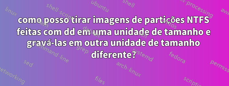 como posso tirar imagens de partições NTFS feitas com dd em uma unidade de tamanho e gravá-las em outra unidade de tamanho diferente?