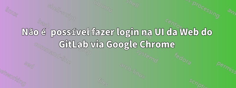 Não é possível fazer login na UI da Web do GitLab via Google Chrome