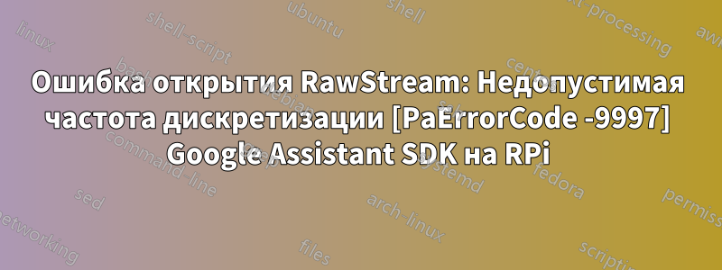 Ошибка открытия RawStream: Недопустимая частота дискретизации [PaErrorCode -9997] Google Assistant SDK на RPi