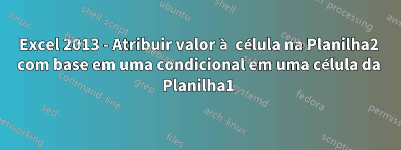 Excel 2013 - Atribuir valor à célula na Planilha2 com base em uma condicional em uma célula da Planilha1