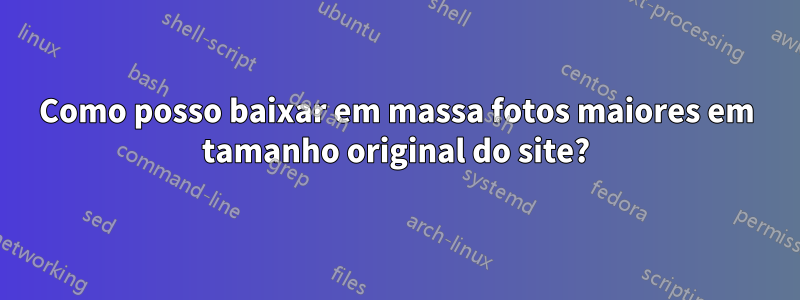 Como posso baixar em massa fotos maiores em tamanho original do site?