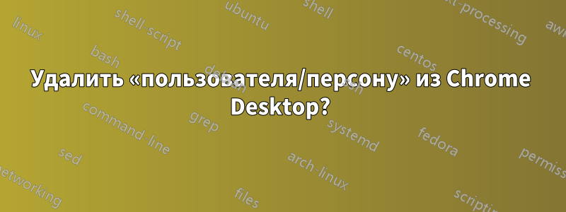 Удалить «пользователя/персону» из Chrome Desktop?