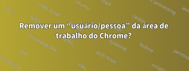 Remover um “usuário/pessoa” da área de trabalho do Chrome?